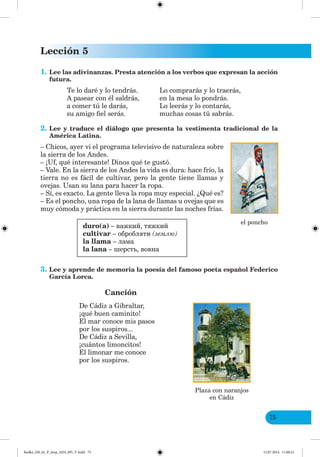 Lección 5
75
1. Lee las adivinanzas. Presta atención a los verbos que expresan la acción
futura.
Te lo daré y lo tendrás. Lo comprarás y lo traerás,
A pasear con él saldrás, en la mesa lo pondrás.
a comer tú le darás, Lo leerás y lo contarás,
su amigo fiel serás. muchas cosas tú sabrás.
2. Lee y traduce el diálogo que presenta la vestimenta tradicional de la
América Latina.
– Chicos, ayer vi el programa televisivo de naturaleza sobre
la sierra de los Andes.
– ¡Uf, qué interesante! Dinos qué te gustó.
– Vale. En la sierra de los Andes la vida es dura: hace frío, la
tierra no es fácil de cultivar, pero la gente tiene llamas y
ovejas. Usan su lana para hacer la ropa.
– Sí, es exacto. La gente lleva la ropa muy especial. ¿Qué es?
– Es el poncho, una ropa de la lana de llamas u ovejas que es
muy cómoda y práctica en la sierra durante las noches frías.
duro(a) – важкий, тяжкий
cultivar – обробляти (землю)
la llama – лама
la lana – шерсть, вовна
3. Lee y aprende de memoria la poesía del famoso poeta español Federico
García Lorca.
Canción
De Cádiz a Gibraltar,
¡qué buen caminito!
El mar conoce mis pasos
por los suspiros...
De Cádiz a Sevilla,
¡cuántos limoncitos!
El limonar me conoce
por los suspiros.
el poncho
Plaza con naranjos
en Cádiz
Redko_IM_6r_P_6esp_(024_09)_V.indd 75 15.07.2014 11:00:21
 
