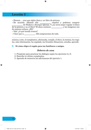 Lección 5
78
– Hmmm ... creo que algún disco y un libro de pintura.
– De acuerdo. Además ella ___________ español y podemos comprar
___________ de Shakira o Enrique Iglesias. Y ¿no sería mejor regalar el disco
de la pintura y no el libro? El disco contiene ___________, y las imágenes son
de mejores colores. ¿Eh?
– Vale. ¿A qué tienda iremos?
– Claro que a ___________. Allí compraremos de todo.
música y arte, el cumpleaños, aficionada, cumple, el disco, la música, los rega-
los, más información, ha regalado, los Grandes Almacenes, estudia, aprende
9. Di cómo eliges el regalo para tus familiares o amigos.
Deberes de casa
1. Prepárate para practicar los diálogos según los ejercicios 5 y 8.
2. Describe tu último cumpleaños.
3. Aprende de memoria las adivinanzas del ejercicio 1.
Redko_IM_6r_P_6esp_(024_09)_V.indd 78 15.07.2014 11:00:21
 