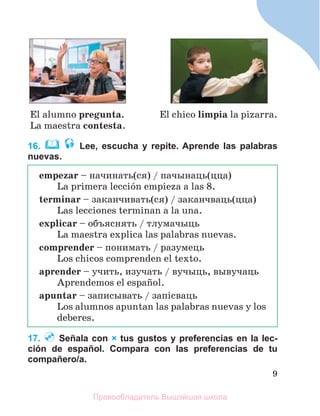 9
16. Lee, escucha y repite. Aprende las palabras
nuevas.
17. Señala con × tus gustos y preferencias en la lec-
ción de español. Compara con las preferencias de tu
compañero/a.
El alumno pregunta.
La maestra contesta.
El chico limpia la pizarra.
empezar – начинать(ся) / пачынаць(цца)
La primera lecciуn empieza a las 8.
terminar – заканчивать(ся) / заканчваць(цца)
Las lecciones terminan a la una.
explicar – объяснять / тлумачыць
La maestra explica las palabras nuevas.
comprender – понимать / разумець
Los chicos comprenden el texto.
aprender – учить, изучать / вучыць, вывучаць
Aprendemos el espaсol.
apuntar – записывать / запiсваць
Los alumnos apuntan las palabras nuevas y los
deberes.
Правообладатель Вышэйшая школа
 
