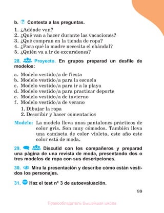 99
b. Contesta a las preguntas.
1. їAdуnde van?
2. їQuй van a hacer durante las vacaciones?
3. їQuй compran en la tienda de ropa?
4. їPara quй la madre necesita el chбndal?
5. їQuiйn va a ir de excursiones?
28. Proyecto. En grupos preparad un desﬁle de
modelos:
a. Modelo vestido/a de fiesta
b. Modelo vestido/a para la escuela
c. Modelo vestido/a para ir a la playa
d. Modelo vestido/a para practicar deporte
e. Modelo vestido/a de invierno
f. Modelo vestido/a de verano
1. Dibujar la ropa
2. Describir y hacer comentarios
Modelo: La modelo lleva unos pantalones prбcticos de
color gris. Son muy cуmodos. Tambiйn lleva
una camiseta de color violeta, este aсo este
color estб de moda.
29. Discutid con los compañeros y preparad
una página de una revista de moda, presentando dos o
tres modelos de ropa con sus descripciones.
30. Mira la presentación y describe cómo están vesti-
dos los personajes.
31. TEST
Haz el test n° 3 de autoevaluación.
Правообладатель Вышэйшая школа
 