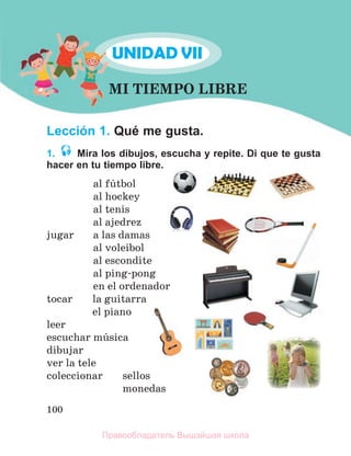 100
Lección 1. Qué me gusta.
1. Mira los dibujos, escucha y repite. Di que te gusta
hacer en tu tiempo libre.
аl fъtbol
al hockey
al tenis
al ajedrez
jugar a las damas
al voleibol
al escondite
al ping-pong
en el ordenador
tocar la guitarra
el piano
leer
escuchar mъsica
dibujar
ver la tele
coleccionar sellos
monedas
MI TIEMPO LIBRE
UNIDAD VII
M
M
M
M
U
Правообладатель Вышэйшая школа
 
