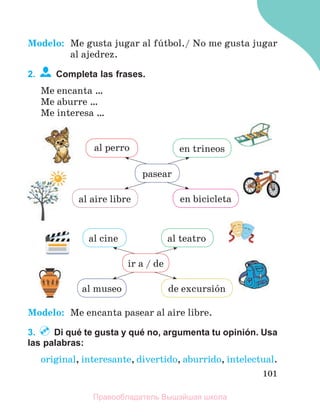101
Modelo: Me gusta jugar al fъtbol./ No me gusta jugar
al ajedrez.
2. Completa las frases.
Me encanta …
Me aburre …
Me interesa …
Modelo: Me encanta pasear al aire libre.
3. Di qué te gusta y qué no, argumenta tu opinión. Usa
las palabras:
original, interesante, divertido, aburrido, intelectual.
al teatro
al cine
al museo de excursiуn
ir a / de
al aire libre en bicicleta
al perro en trineos
pasear
Правообладатель Вышэйшая школа
 