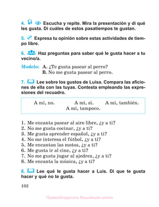102
4. Escucha y repite. Mira la presentación y di qué
les gusta. Di cuáles de estos pasatiempos te gustan.
5. Expresa tu opinión sobre estas actividades de tiem-
po libre.
6. Haz preguntas para saber qué le gusta hacer a tu
vecino/a.
Modelo: A. їTe gusta pasear al perro?
B. No me gusta pasear al perro.
7. Lee sobre los gustos de Luisa. Compara las aﬁcio-
nes de ella con las tuyas. Contesta empleando las expre-
siones del recuadro.
1. Me encanta pasear al aire libre, їy a ti?
2. No me gusta cocinar, їy a ti?
3. Me gusta aprender espaсol, їy a ti?
4. No me interesa el fъtbol, їy a ti?
5. Me encantan las motos, їy a ti?
6. Me gusta ir al cine, їy a ti?
7. No me gusta jugar al ajedrez, їy a ti?
8. Me encanta la mъsica, їy a ti?
8. Lee qué le gusta hacer a Luis. Di que te gusta
hacer y qué no te gusta.
A mн, no. A mн, sн. A mн, tambiйn.
A mн, tampoco.
Правообладатель Вышэйшая школа
 