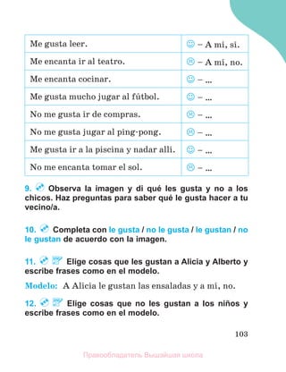 103
Me gusta leer.  – A mн, sн.
Me encanta ir al teatro.  – A mн, no.
Me encanta cocinar.  – …
Me gusta mucho jugar al fъtbol.  – …
No me gusta ir de compras.  – …
No me gusta jugar al ping-pong.  – …
Me gusta ir a la piscina y nadar allн.  – …
No me encanta tomar el sol.  – …
9. Observa la imagen y di qué les gusta y no a los
chicos. Haz preguntas para saber qué le gusta hacer a tu
vecino/a.
10. Completa con le gusta / no le gusta / le gustan / no
le gustan de acuerdo con la imagen.
11. Elige cosas que les gustan a Alicia y Alberto y
escribe frases como en el modelo.
Modelo: A Alicia le gustan las ensaladas y a mн, no.
12. Elige cosas que no les gustan a los niños y
escribe frases como en el modelo.
Правообладатель Вышэйшая школа
 
