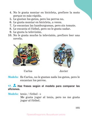 105
4. No le gusta montar en bicicleta, prefiere la moto
porque es mбs rбpida.
5. Le gustan los gatos, pero los perros no.
6. Le gusta montar en bicicleta, a veces.
7. Le encantan las hamburguesas, pero sin tomate.
8. Le encanta el fъtbol, pero no le gusta nadar.
9. Le gusta la televisiуn.
10. No le gusta mucho la televisiуn, prefiere leer una
novela.
Carlos Javier
Modelo: Es Carlos, no le gustan nada los gatos, pero le
encantan los perros.
17. Haz frases según el modelo para comparar las
aﬁciones.
Modelo: tenis / fъtbol 
Me gusta jugar al tenis, pero no me gusta
jugar al fъtbol.
Правообладатель Вышэйшая школа
 