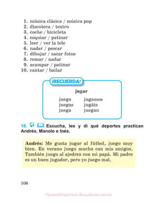 106
1. mъsica clбsica / mъsica pop
2. discoteca / teatro
3. coche / bicicleta
4. esquiar / patinar
5. leer / ver la tele
6. nadar / pescar
7. dibujar / sacar fotos
8. remar / nadar
9. acampar / patinar
10. cantar / bailar
18. Escucha, lee y di qué deportes practican
Andrés, Manolo e Inés.
¡RECUERDA!
jugar
juego jugamos
juegas jugбis
juega juegan
Andrйs: Me gusta jugar al fъtbol, juego muy
bien. En verano juego mucho con mis amigos.
Tambiйn juego al ajedrez con mi papб. Mi padre
es un buen jugador, pero yo juego mal.
Правообладатель Вышэйшая школа
 