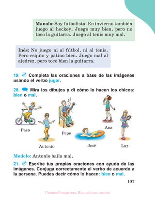 107
19. Completa las oraciones a base de las imágenes
usando el verbo jugar.
20. Mira los dibujos y di cómo lo hacen los chicos:
bien o mal.
Modelo: Antonio baila mal.
21. Escribe tus propias oraciones con ayuda de las
imágenes. Conjuga correctamente el verbo de acuerdo a
la persona. Puedes decir cómo lo hacen: bien o mal.
Manolo: Soy futbolista. En invierno tambiйn
juego al hockey. Juego muy bien, pero no
toco la guitarra. Juego al tenis muy mal.
Inйs: No juego ni al fъtbol, ni al tenis.
Pero esquнo y patino bien. Juego mal al
ajedrez, pero toco bien la guitarra.
Ana
Luz
Josй
Antonio
Pepe
Paco
Правообладатель Вышэйшая школа
 