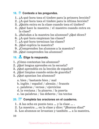 10
18. Contesta a las pregundas.
1. їA quй hora toca el timbre para la primera lecciуn?
2. їA quй hora toca el timbre para la ъltima lecciуn?
3. їQuiйn entra en la clase cuando toca el timbre?
4. їQuй hace la maestra / el maestro cuando entra en
la clase?
5. їSaludan a la maestra los alumnos? їQuй dicen?
6. їA quй hora empiezan las clases?
7. їA quй hora terminan las clases?
8. їQuй explica la maestra?
9. їComprenden los alumnos a la maestra?
10. їQuй comprenden los alumnos?
19. Elige la respuesta.
1. їCуmo contestan los alumnos?
2. їQuй lengua aprendes en la escuela?
3. їQuй aprendйis en la lecciуn de espaсol?
4. їQuй limpias cuando estбs de guardia?
5. їQuй apuntan los alumnos?
a. bien / bastante bien / mal
b. inglйs / espaсol / alemбn / francйs
c. palabras / versos / ejercicios
d. la ventana / la pizarra / la puerta
e. las palabras / los deberes / los textos
20. Completa las oraciones en el cuaderno.
1. A las ocho en punto toca … y la clase … .
2. La maestra … en la clase y dice: “ўBuenos dнas!”
3. Los alumnos se levantan y tambiйn … a la maestra.
Правообладатель Вышэйшая школа
 