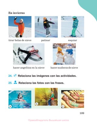 109
En invierno
24. Relaciona las imágenes con las actividades.
25. Relaciona las fotos con las frases.
hacer muсecos de nieve
tirar bolas de nieve patinar
hacer angelitos en la nieve
esquiar
Правообладатель Вышэйшая школа
 