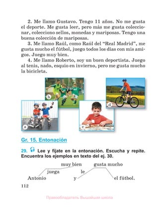 112
2. Me llamo Gustavo. Tengo 11 aсos. No me gusta
el deporte. Me gusta leer, pero mбs me gusta coleccio-
nar, colecciono sellos, monedas y mariposas. Tengo una
buena colecciуn de mariposas.
3. Me llamo Raъl, como Raъl del “Real Madrid”, me
gusta mucho el fъtbol, juego todos los dнas con mis ami-
gos. Juego muy bien.
4. Me llamo Roberto, soy un buen deportista. Juego
al tenis, nado, esquнo en invierno, pero me gusta mucho
la bicicleta.
Gr. 15. Entonación
29. Lee y fíjate en la entonación. Escucha y repite.
Encuentra los ejemplos en texto del ej. 30.
muy bien gusta mucho
juega le
Antonio y el fъtbol.
Правообладатель Вышэйшая школа
 