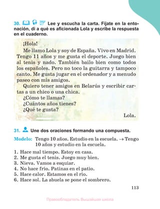 113
30. Lee y escucha la carta. Fíjate en la ento-
nación, di a qué es aﬁcionada Lola y escribe la respuesta
en el cuaderno.
31. Une dos oraciones formando una compuesta.
Modelo: Tengo 10 aсos. Estudio en la escuela.  Tengo
10 aсos y estudio en la escuela.
1. Hace mal tiempo. Estoy en casa.
2. Me gusta el tenis. Juego muy bien.
3. Nieva. Vamos a esquiar.
4. No hace frнo. Patinas en el patio.
5. Hace calor. Estamos en el rнo.
6. Hace sol. La abuela se pone el sombrero.
ўHola!
Me llamo Lola y soy de Espaсa. Vivo en Madrid.
Tengo 11 aсos y me gusta el deporte. Juego bien
al tenis y nado. Tambiйn bailo bien como todos
los espaсoles. Pero no toco la guitarra y tampoco
canto. Me gusta jugar en el ordenador y a menudo
paseo con mis amigos.
Quiero tener amigos en Belarъs y escribir car-
tas a un chico o una chica.
їCуmo te llamas?
їCuбntos aсos tienes?
їQuй te gusta?
Lola.
Правообладатель Вышэйшая школа
 