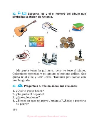 114
32. Escucha, lee y di el número del dibujo que
simboliza la aﬁción de Antonio.
Me gusta tocar la guitarra, pero no toco el piano.
Colecciono monedas y mi amigo colecciona sellos. Nos
gusta ir al cine y leer libros. Tambiйn patinamos con
mucho gusto.
33. Pregunta a tu vecino sobre sus aﬁciones.
1. їQuй te gusta hacer?
2. їTe gusta el deporte?
3. їQuй coleccionas?
4. їTienes en casa un perro / un gato? їSacas a pasear a
tu perro?
1
2
3
4
5
6
7
8
Правообладатель Вышэйшая школа
 