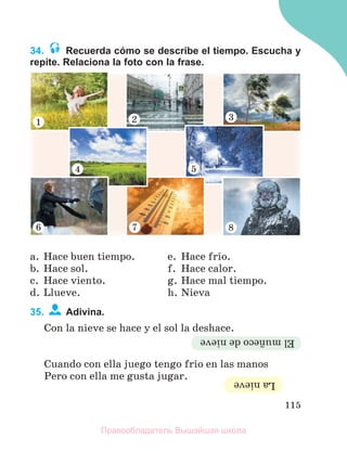 115
34. Recuerda cómo se describe el tiempo. Escucha y
repite. Relaciona la foto con la frase.
a. Hace buen tiempo.
b. Hace sol.
c. Hace viento.
d. Llueve.
e. Hace frнo.
f. Hace calor.
g. Hace mal tiempo.
h. Nieva
35. Adivina.
Con la nieve se hace y el sol la deshace.
Cuando con ella juego tengo frнo en las manos
Pero con ella me gusta jugar.
El
muсeco
de
nieve
La
nieve
Правообладатель Вышэйшая школа
 