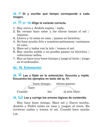 116
36. Di y escribe qué tiempo corresponde a cada
imagen.
37. (n° 16) Elige la variante correcta.
1. Hoy nieva y Andrйs esquнa / nada.
2. En verano hace calor y los chicos toman el sol /
esquнan.
3. Llueve y tъ estбs en casa / paseas en bicicleta.
4. No hace mucho frнo y nosotros patinamos/ cantamos
en casa.
5. Hace sol y todos ven la tele / toman el sol.
6. Hay mucha niebla y no puedes pasear en bicicleta /
coleccionar sellos.
7. Hoy no hace muy buen tiempo y juego al tenis / juego
en el ordenador.
Gr. 16. Entonación
38. Lee y fíjate en la entonación. Escucha y repite.
Encuentra los ejemplos en texto del ej. 41.
buen tiempo chicos pasean
hace
Cuando los al aire libre.
39. Lee y corrige los errores lógicos de contenido.
Hoy hace buen tiempo. Hace sol y llueve mucho.
Andrйs y Pedro estбn en casa y juegan al tenis. En
invierno nadan y toman el sol. Cuando hace mucho
Правообладатель Вышэйшая школа
 