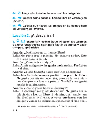 118
44. Lee y relaciona las frasses con las imágenes.
45. Cuenta cómo pasas el tiempo libre en verano y en
invierno.
46. Cuenta qué hacen tus amigos en su tiempo libre
en verano y en invierno.
Lección 2. ¡A descansar!
1. Escucha y lee el diálogo. Fíjate en las palabras
y expresiones que se usan para hablar de gustos y pasa-
tiempos, apréndelas.
Andrйs: їQuй haces en tu tiempo libre?
Lola: Me gusta ir a la piscina. Me encanta nadar. Esto
es bueno para la salud.
Andrйs: їVas con tus amigos?
Lola: A mis amigos no les gusta nada nadar. Prefieren
ir al cine.
Andrйs: їY quй te gusta hacer los fines de semana?
Lola: Los fines de semana prefiero un poco de todo1
.
Me gusta dormir un poco mбs, pues de lunes a vier-
nes siempre me levanto pronto. Tambiйn me gusta
mucho ir al gimnasio.
Andrйs: їQuй te gusta hacer el domingo?
Lola: El domingo me gusta descansar. Me gusta ver la
televisiуn o leer un libro. El domingo es tambiйn un
dнa ideal para ir al cine. A veces quedamos con los
amigos y vamos de excursiуn o paseamos al aire libre.
1
un poco de todo – всего понемногу / усяго патроху
Правообладатель Вышэйшая школа
 