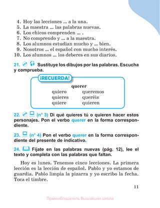 11
4. Hoy las lecciones … a la una.
5. La maestra … las palabras nuevas.
6. Los chicos comprenden … .
7. No comprendo y … a la maestra.
8. Los alumnos estudian mucho y … bien.
9. Nosotros … el espaсol con mucho interйs.
10. Los alumnos … los deberes en sus diarios.
21. Sustituye los dibujos por las palabras. Escucha
y comprueba.
22. (n° 3) Di qué quieres tú o quieren hacer estos
personajes. Pon el verbo querer en la forma correspon-
diente.
23. (n° 4) Pon el verbo querer en la forma correspon-
diente del presente de indicativo.
24. Fíjate en las palabras nuevas (pág. 12), lee el
texto y completa con las palabras que faltan.
Hoy es lunes. Tenemos cinco lecciones. La primera
lecciуn es la lecciуn de espaсol. Pablo y yo estamos de
guardia. Pablo limpia la pizarra y yo escribo la fecha.
Toca el timbre.
querer
quiero queremos
quieres querйis
quiere quieren
¡RECUERDA!
Правообладатель Вышэйшая школа
 