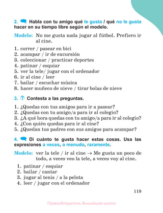 119
2. Habla con tu amigo qué le gusta / qué no le gusta
hacer en su tiempo libre según el modelo.
Modelo: No me gusta nada jugar al fъtbol. Prefiero ir
al cine.
1. correr / pasear en bici
2. acampar / ir de excursiуn
3. coleccionar / practicar deportes
4. patinar / esquiar
5. ver la tele/ jugar con el ordenador
6. ir al cine / leer
7. bailar / escuchar mъsica
8. hacer muсeco de nieve / tirar bolas de nieve
3. Contesta a las preguntas.
1. їQuedas con tus amigos para ir a pasear?
2. їQuedas con tu amigo/a para ir al colegio?
3. їA quй hora quedas con tu amigo/a para ir al colegio?
4. їCon quiйn quedas para ir al cine?
5. їQuedan tus padres con sus amigos para acampar?
4. Di cuánto te gusta hacer estas cosas. Usa las
expresiones a veces, a menudo, raramente.
Modelo: ver la tele / ir al cine  Me gusta un poco de
todo, a veces veo la tele, a veces voy al cine.
1. patinar / esquiar
2. bailar / cantar
3. jugar al tenis / a la pelota
4. leer / jugar con el ordenador
Правообладатель Вышэйшая школа
 