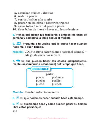 120
5. escuchar mъsica / dibujar
6. nadar / pescar
7. correr / saltar a la comba
8. pasear en bicicleta / pasear en trineos
9. sacar fotos / sacar al perro a pasear
10. tirar bolas de nieve / hacer muсecos de nieve
5. Piensa qué hacen tus familiares o amigos los ﬁnes de
semana y completa la tabla según el modelo.
6. Pregunta a tu vecino qué le gusta hacer cuando
hace mal / buen tiempo.
Modelo: їQuй te gusta hacer cuando hace mal tiempo? –
Me gusta escuchar mъsica.
7. Di qué pueden hacer los chicos independiente-
mente (независимо / незалежна) del tiempo que hace.
Modelo: Pueden coleccionar sellos.
8. Di qué podemos hacer cuando hace este tiempo.
9. Di qué tiempo hace y cómo pueden pasar su tiempo
libre estos personajes.
poder
puedo podemos
puedes podйis
puede pueden
¡RECUERDA!
Правообладатель Вышэйшая школа
 