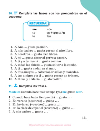 121
10. Completa las frases con los pronombres en el
cuaderno.
1. A Ana … gusta patinar.
2. A mis padres … gusta pasear al aire libre.
3. A nosotros … gusta leer libros.
4. A mн … gusta sacar al perro a pasear.
5. A ti y a tu mamб … gusta cocinar.
6. A todas las chicas … gusta saltar a la comba.
7. A ti … gusta nadar en el mar.
8. A mis amigos … coleccionar sellos y monedas.
9. A tus amigos y a ti … gusta pasear en trineos.
10. A Elena y a Marнa … gusta bailar.
11. Completa las frases.
Modelo: Cuando hace mal tiempo (yo) me gusta leer.
1. Cuando hace buen tiempo (tъ) … gusta … .
2. En verano (nosotros) … gusta … .
3. En invierno (vosotros) … gusta … .
4. En la clase de espaсol (nosotros) … gusta … .
5. A mis padres … gusta … .
¡RECUERDA!
me nos
te os + gusta/n
le les
Правообладатель Вышэйшая школа
 