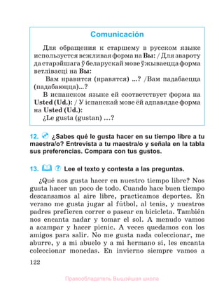 122
12. ¿Sabes qué le gusta hacer en su tiempo libre a tu
maestra/o? Entrevista a tu maestra/o у señala en la tabla
sus preferencias. Compara con tus gustos.
13. Lee el texto y contesta a las preguntas.
їQuй nos gusta hacer en nuestro tiempo libre? Nos
gusta hacer un poco de todo. Cuando hace buen tiempo
descansamos al aire libre, practicamos deportes. En
verano me gusta jugar al fъtbol, al tenis, y nuestros
padres prefieren correr o pasear en bicicleta. Tambiйn
nos encanta nadar y tomar el sol. A menudo vamos
a acampar y hacer picnic. A veces quedamos con los
amigos para salir. No me gusta nada coleccionar, me
aburre, y a mi abuelo y a mi hermano sн, les encanta
coleccionar monedas. En invierno siempre vamos a
Comunicación
Для обращения к старшему в русском языке
используетсявежливаяформанаВы:/Длязвароту
дастарэйшагаўбеларускаймовеўжываеццаформа
ветлiвасцi на Вы:
Вам нравится (нравятся) …? /Вам падабаецца
(падабаюцца)…?
В испанском языке ей соответствует форма на
Usted (Ud.): / У iспанскай мове ёй адпавядае форма
на Usted (Ud.):
їLe gusta (gustan) ...?
Правообладатель Вышэйшая школа
 