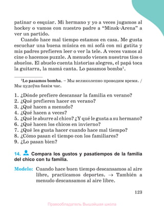 123
patinar o esquiar. Mi hermano y yo a veces jugamos al
hockey o vamos con nuestro padre a “Minsk-Arena” a
ver un partido.
Cuando hace mal tiempo estamos en casa. Me gusta
escuchar una buena mъsica en mi sofб con mi gatita y
mis padres prefieren leer o ver la tele. A veces vamos al
cine o hacemos puzzle. A menudo vienen nuestros tнos o
abuelos. El abuelo cuenta historias alegres, el papб toca
la guitarra, la mamб canta. Lo pasamos bomba1
.
1
Lo pasamos bomba. – Мы великолепно проводим время. /
Мы цудоўна бавiм час.
1. їDуnde prefiere descansar la familia en verano?
2. їQuй prefieren hacer en verano?
3. їQuй hacen a menudo?
4. їQuй hacen a veces?
5. їQuй le aburre al chico? їY quй le gusta a su hermano?
6. їQuй hacen los chicos en invierno?
7. їQuй les gusta hacer cuando hace mal tiempo?
8. їCуmo pasan el tiempo con los familiares?
9. їLo pasan bien?
14. Compara los gustos y pasatiempos de la familia
del chico con tu familia.
Modelo: Cuando hace buen tiempo descansamos al aire
libre, practicamos deportes.  Tambiйn a
menudo descansamos al aire libre.
Правообладатель Вышэйшая школа
 