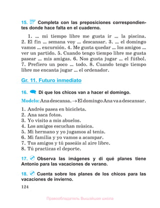 124
15. Completa con las preposiciones correspondien-
tes donde hace falta en el cuaderno.
1. … mi tiempo libre me gusta ir … la piscina.
2. El fin … semana voy … descansar. 3. … el domingo
vamos … excursiуn. 4. Me gusta quedar … los amigos …
ver un partido. 5. Cuando tengo tiempo libre me gusta
pasear … mis amigas. 6. Nos gusta jugar … el fъtbol.
7. Prefiero un poco … todo. 8. Cuando tengo tiempo
libre me encanta jugar … el ordenador.
Gr. 11. Futuro inmediato
16. Di que los chicos van a hacer el domingo.
Modelo:Anadescansa.EldomingoAnavaadescansar.
1. Andrйs pasea en bicicleta.
2. Ana saca fotos.
3. Yo visito a mis abuelos.
4. Los amigos escuchan mъsica.
5. Mi hermano y yo jugamos al tenis.
6. Mi familia y yo vamos a acampar.
7. Tus amigos y tъ paseбis al aire libre.
8. Tъ practicas el deporte.
17. Observa las imágenes y di qué planes tiene
Antonio para las vacaciones de verano.
18. Cuenta sobre los planes de los chicos para las
vacaciones de invierno.
Правообладатель Вышэйшая школа
 