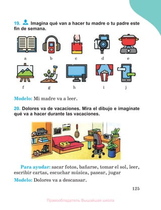 125
19. Imagina qué van a hacer tu madre o tu padre este
ﬁn de semana.
Modelo: Mi madre va a leer.
20. Dolores va de vacaciones. Mira el dibujo e imagínate
qué va a hacer durante las vacaciones.
Para ayudar: sacar fotos, baсarse, tomar el sol, leer,
escribir cartas, escuchar mъsica, pasear, jugar
Modelo: Dolores va a descansar.
a
f
b
g
c
h
d
i
e
j
Правообладатель Вышэйшая школа
 