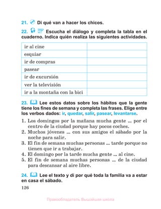 126
21. Di qué van a hacer los chicos.
22. Escucha el diálogo y completa la tabla en el
cuaderno. Indica quién realiza las siguientes actividades.
ir al cine
esquiar
ir de compras
pasear
ir de excursiуn
ver la televisiуn
ir a la montaсa con la bici
23. Lee estos datos sobre los hábitos que la gente
tiene los ﬁnes de semana y completa las frases. Elige entre
los verbos dados: ir, quedar, salir, pasear, levantarse.
1. Los domingos por la maсana mucha gente … por el
centro de la ciudad porque hay pocos coches.
2. Muchos jуvenes … con sus amigos el sбbado por la
noche para salir.
3. El fin de semana muchas personas … tarde porque no
tienen que ir a trabajar.
4. El domingo por la tarde mucha gente … al cine.
5. El fin de semana muchas personas … de la ciudad
para descansar al aire libre.
24. Lee el texto y di por qué toda la familia va a estar
en casa el sábado.
Правообладатель Вышэйшая школа
 