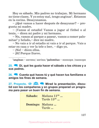 127
Hoy es sбbado. Mis padres no trabajan. Mi hermano
no tiene clases. Y yo estoy mal, tengo anginas1
. Estamos
en la cocina. Desayunamos.
– їQuй vamos a hacer despuйs de desayunar? – pre-
gunta mi madre.
– ўVamos al estadio! Vamos a jugar al fъtbol o al
tenis, – dicen mi padre y mi hermano.
– No, vamos al parque a pasear, vamos a comer palo-
mitas2
y helado,– dice mi madre.
– No vais a ir al estadio ni vais a ir al parque. Vais a
estar en casa y ver la tele o leer, – digo yo.
– ўNo! – dicen ellos.
– ўSн! Porque llueve.
1
anginas – ангина/ ангiна; 2
palomitas – попкорн /папкорн
25. Di, qué les gusta hacer el sábado a los chicos y a
sus padres.
26. Cuenta qué haces tú y qué hacen tus familiares o
amigos los ﬁnes de semana.
27. Proyecto. Mirad la presentación, discu-
tid con los compañeros y en grupos preparad un progra-
ma para pasar un buen ﬁn de semana.
Sбbado: Maсana 1100
…
Tarde 1500
…
Domingo: Maсana …
Tarde …
Правообладатель Вышэйшая школа
 
