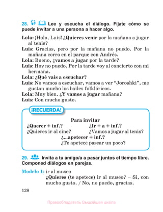 128
28. Lee y escucha el diálogo. Fíjate cómo se
puede invitar a una persona a hacer algo.
Lola: ўHola, Luis! їQuieres venir por la maсana a jugar
al tenis?
Luis: Gracias, pero por la maсana no puedo. Por la
maсana corro en el parque con Andrйs.
Lola: Bueno, їvamos a jugar por la tarde?
Luis: Hoy no puedo. Por la tarde voy al concierto con mi
hermana.
Lola: їQuй vais a escuchar?
Luis: No vamos a escuchar, vamos a ver “Joroshki”, me
gustan mucho los bailes folklуricos.
Lola: Muy bien. їY vamos a jugar maсana?
Luis: Con mucho gusto.
29. Invita a tu amigo/a a pasar juntos el tiempo libre.
Componed diálogos en parejas.
Modelo 1: ir al museo
їQuieres (te apetece) ir al museo? – Sн, con
mucho gusto. / No, no puedo, gracias.
¡RECUERDA!
Para invitar
їQuerer + inf.? їIr + a + inf.?
їQuieres ir al cine? їVamos a jugar al tenis?
ї…apetecer + inf.?
їTe apetece pasear un poco?
Правообладатель Вышэйшая школа
 