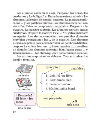 12
Los alumnos estбn en la clase. Preparan los libros, los
cuadernos y los bolнgrafos. Entra la maestra y saluda a los
alumnos. La lecciуn de espaсol empieza. La maestra expli-
ca las … y las palabras nuevas. Los alumnos escuchan con
atenciуn. Pablo no comprende una pаlabra. Pregunta a la
maestra. La maestra contesta. Los alumnos escriben en sus
cuadernos. Despuйs la maestra lee el … “El gato con botas”
en espaсol. Los alumnos escuchan, comprenden el cuento
muy bien y contestan a las … de la maestra. Los alumnos
juegan a la pelota para aprender bien las palabras difнciles,
despuйs los chicos leen un …; hacen muchos … y escriben
un dictado. Los alumnos contestan bien, hacen pocas … y
tienenbuenas….Loschicosquierenhablarbienenespaсol.
Los alumnos apuntan los deberes. Toca el timbre. La
lecciуn termina.
Правообладатель Вышэйшая школа
 