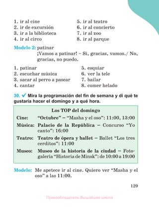 129
1. ir al cine
2. ir de excursiуn
3. ir a la biblioteca
4. ir al circo
5. ir al teatro
6. ir al concierto
7. ir al zoo
8. ir al parque
Modelo 2: patinar
ўVamos a patinar! – Sн, gracias, vamos./ No,
gracias, no puedo.
1. patinar
2. escuchar mъsica
3. sacar al perro a pasear
4. cantar
5. esquiar
6. ver la tele
7. bailar
8. comer helado
30. Mira la programación del ﬁn de semana y di qué te
gustaría hacer el domingo y a qué hora.
Modelo: Me apetece ir al cine. Quiero ver “Masha y el
oso” a las 11:00.
Los TOP del domingo
Cine: “Octubre” – “Masha y el oso”: 11:00, 13:00
Mъsica: Palacio de la Repъblica – Concurso “Yo
canto”: 16:00
Teatro: Teatro de уpera y ballet – Ballet “Los tres
cerditos”: 11:00
Museo: Museo de la historia de la ciudad – Foto-
galerнa “Historia de Minsk”: de 10:00 a 19:00
Правообладатель Вышэйшая школа
 