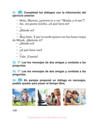 130
31. Completad los diálogos con la información del
ejercicio anterior.
– Hola, Marcos, їquieres ir a ver “Masha y el oso”?
– Ay, me gusta mucho. їA quй hora es?
– …
– їDуnde es?
– …
– Muy bien. Y por la tarde quiero ver las fotos viejas
de Minsk. їQuieres ir?
– їDуnde es?
– …
– їA quй hora vas?
– …
– Vale. ўVamos!
32. Lee los mensajes de dos amigas y contesta a las
preguntas.
33. Lee los mensajes de dos amigas y contesta a las
preguntas.
34. En parejas preparad un diálogo en mensajes,
podéís quedar para pasar el tiempo libre.
Правообладатель Вышэйшая школа
 