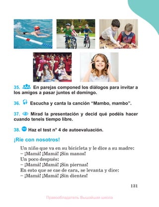 131
35. En parejas componed los diálogos para invitar a
los amigos a pasar juntos el domingo.
36. Escucha y canta la canción “Mambo, mambo”.
37. Mirad la presentación y decid qué podéis hacer
cuando teneis tiempo libre.
38. TEST
Haz el test n° 4 de autoevaluación.
¡Ríe con nosotros!
Un niсo que va en su bicicleta y le dice a su madre:
– ўMamб! ўMamб! ўSin manos!
Un poco despuйs:
– ўMamб! ўMamб! ўSin piernas!
En esto que se cae de cara, se levanta y dice:
– ўMamб! ўMamб! ўSin dientes!
Правообладатель Вышэйшая школа
 