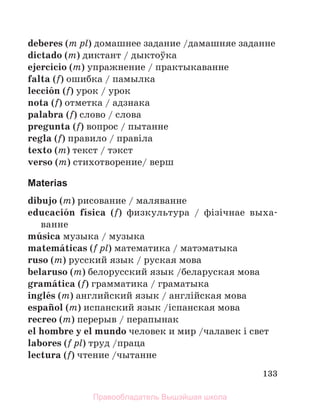 133
deberes (m pl) домашнее задание /дамашняе заданне
dictado (m) диктант / дыктоўка
ejercicio (m) упражнение / практыкаванне
falta (f) ошибка / памылка
lecciуn (f) урок / урок
nota (f) отметка / адзнака
palabra (f) слово / слова
pregunta (f) вопрос / пытанне
regla (f) правило / правiла
texto (m) текст / тэкст
verso (m) стихотворение/ верш
Materias
dibujo (m) рисование / маляванне
educaciуn fнsica (f) физкультура / фiзiчнае выха-
ванне
mъsica музыка / музыка
matemбticas (f pl) математика / матэматыка
ruso (m) русский язык / руская мова
belaruso (m) белорусский язык /беларуская мова
gramбtica (f) грамматика / граматыка
inglйs (m) английский язык / англiйская мова
espaсol (m) испанский язык /iспанская мова
recreo (m) перерыв / перапынак
el hombre y el mundo человек и мир /чалавек i свет
labores (f pl) труд /праца
lectura (f) чтение /чытанне
Правообладатель Вышэйшая школа
 