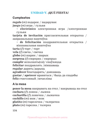 134
UNIDAD V. ўQUЙ FIESTA!
Cumpleaños
regalo (m) подарок / падарунак
juego (m) игра / гульня
~ electrуnico электронная игра /электронная
гульня
tarjeta de invitaciуn пригласительная открытка /
запрашальная паштоўка
~ de felicitaciуn поздравительная открытка /
вiншавальная паштоўка
tarta (f) торт / торт
vela (f) свеча / свечка
globo (m) шарик / шарык
sorpresa (f) сюрприз / сюрпрыз
cumplir исполнять(ся)/ спаўняцца
felicitar поздравлять /вiншаваць
regalar дарить/дарыць
agradecer благодарить/ дзякаваць
gustar / apetecer нравиться / быць да спадобы
feliz счастливый /шчаслiвы
A la mesa
poner la mesa накрывать на стол / накрываць на стол
cuchara (f) ложка / лыжка
cucharilla (f) ложечка / лыжачка
cuchillo (m) нож / нож
platito (m) тарелочка / талерачка
plato (m) тарелка / талерка
Правообладатель Вышэйшая школа
 