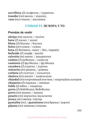 135
servilleta (f) салфетка / сурвэтка
tenedor (m) вилка / вiдэлец
vaso (m) стакан / шклянка
UNIDAD VI. MI ROPA Y YO
Prendas de vestir
abrigo (m) пальто / палiто
bata (f) халат / халат
blusa (f) блузка / блузка
bolso (m) сумка / сумка
bota (f) ботинок, сапог / бот, чаравiк
bufanda (f) шарф / шалiк
calcetнn (m) носок / шкарпэтка
camisa (f) рубашка / кашуля
camiseta (f) футболка / футболка
cazadora (f) куртка / куртка
cinturуn (m) ремень / рэмень
corbata (f) галстук / гальштук
chaleco (m) жилет / камiзэлька
chбndal (m) спортивный костюм / спартыўны касцюм
chaqueta (f) пиджак / пiнжак
falda (f) юбка / спаднiца
gorra (f) бейсболка/бейсболка
gorro (m) шапка / шапка
guante (m) перчатка/пальчатка
jersey (m) свитер /свiтар
pantalуn (m) / pantalones (m) брюки/ порткi
pijama (m) пижама/пiжама
Правообладатель Вышэйшая школа
 