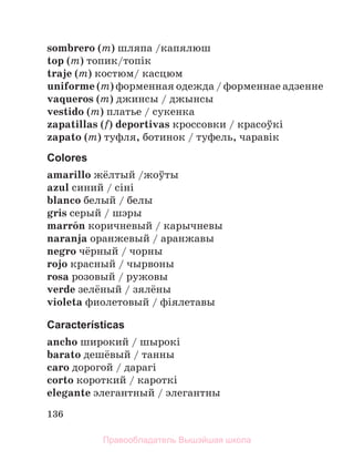136
sombrero (m) шляпа /капялюш
top (m) топик/топiк
traje (m) костюм/ касцюм
uniforme (m) форменная одежда / форменнае адзенне
vaqueros (m) джинсы / джынсы
vestido (m) платье / сукенка
zapatillas (f) deportivas кроссовки / красоўкi
zapato (m) туфля, ботинок / туфель, чаравiк
Colores
amarillo жёлтый /жоўты
azul синий / сiнi
blanco белый / белы
gris серый / шэры
marrуn коричневый / карычневы
naranja оранжевый / аранжавы
negro чёрный / чорны
rojo красный / чырвоны
rosa розовый / ружовы
verde зелёный / зялёны
violeta фиолетовый / фiялетавы
Características
ancho широкий / шырокi
barato дешёвый / танны
caro дорогой / дарагi
corto короткий / кароткi
elegante элегантный / элегантны
Правообладатель Вышэйшая школа
 