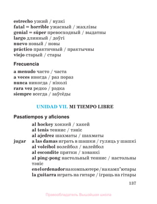 137
estrecho узкий / вузкi
fatal = horrible ужасный / жахлiвы
genial = sъper превосходный / выдатны
largo длинный / доўгi
nuevo новый / новы
prбctico практичный / практычны
viejo старый / стары
Frecuencia
a menudo часто / часта
a veces иногда / раз пораз
nunca никогда / нiколi
rara vez редко / рэдка
siempre всегда / заўсёды
UNIDAD VII. MI TIEMPO LIBRE
Pasatiempos y aﬁciones
al hockey хоккей / хакей
al tenis теннис / тэнiс
al ajedrez шахматы / шахматы
jugar a las damas играть в шашки / гуляць у шашкi
al voleibol волейбол / валейбол
al escondite прятки / хованкi
al ping-pong настольный теннис / настольны
тэнiс
enelordenadorнакомпьютере/накамп’ютары
la guitarra играть на гитаре / іграць на гiтары
Правообладатель Вышэйшая школа
 