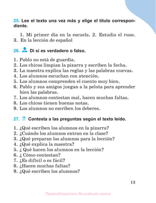 13
25. Lee el texto una vez más y elige el título correspon-
diente.
1. Mi primer dнa en la escuela. 2. Estudio el ruso.
3. En la lecciуn de espaсol
26. Di si es verdadero o falso.
1. Pablo no estб de guardia.
2. Los chicos limpian la pizarra y escriben la fecha.
3. La maestra explica las reglas y las palabras nuevas.
4. Los alumnos escuchan con atenciуn.
5. Los alumnos comprenden el cuento muy bien.
6. Pablo y sus amigos juegan a la pelota para aprender
bien las palabras.
7. Los alumnos contestan mal, hacen muchas faltas.
8. Los chicos tienen buenas notas.
9. Los alumnos no escriben los deberes.
27. Contesta a las preguntas según el texto leído.
1. їQuй escriben los alumnos en la pizarra?
2. їCuбndo los alumnos entran en la clase?
3. їQuй preparan los alumnos para la lecciуn?
4. їQuй explica la maestra?
5. ї Quй hacen los alumnos en la lecciуn?
6. ї Cуmo contestan?
7. їEs difнcil o es fбcil?
8. їHacen muchas faltas?
9. їQuй escriben los alumnos?
Правообладатель Вышэйшая школа
 