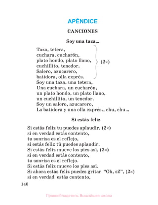 140
APÉNDICE
CANCIONES
Soy una taza…
Taza, tetera,
cuchara, cucharуn,
plato hondo, plato llano,
cuchillito, tenedor.
Salero, azucarero,
batidora, olla exprйs.
Soy una taza, una tetera,
Una cuchara, un cucharуn,
un plato hondo, un plato llano,
un cuchillito, un tenedor.
Soy un salero, azucarero,
La batidora y una olla exprйs., chu, chu…
Si estбs feliz
Si estбs feliz tu puedes aplaudir, (2)
si en verdad estбs contento,
tu sonrisa es el reflejo,
si estбs feliz tъ puedes aplaudir.
Si estбs feliz mueve los pies asн, (2)
si en verdad estбs contento,
tu sonrisa es el reflejo.
Si estбs feliz mueve los pies asн.
Si ahora estбs feliz puedes gritar “Oh, sн!”, (2)
si en verdad estбs contento,
(2)
Правообладатель Вышэйшая школа
 