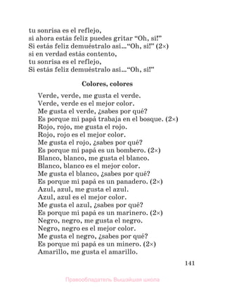 141
tu sonrisa es el reflejo,
si ahora estбs feliz puedes gritar “Oh, sн!”
Si estбs feliz demuйstralo asн…“Oh, sн!” (2)
si en verdad estбs contento,
tu sonrisa es el reflejo,
Si estбs feliz demuйstralo asн…“Oh, sн!”
Colores, colores
Verde, verde, me gusta el verde.
Verde, verde es el mejor color.
Me gusta el verde, їsabes por quй?
Es porque mi papб trabaja en el bosque. (2)
Rojo, rojo, me gusta el rojo.
Rojo, rojo es el mejor color.
Me gusta el rojo, їsabes por quй?
Es porque mi papб es un bombero. (2)
Blanco, blanco, me gusta el blanco.
Blanco, blanco es el mejor color.
Me gusta el blanco, їsabes por quй?
Es porque mi papб es un panadero. (2)
Azul, azul, me gusta el azul.
Azul, azul es el mejor color.
Me gusta el azul, їsabes por quй?
Es porque mi papб es un marinero. (2)
Negro, negro, me gusta el negro.
Negro, negro es el mejor color.
Me gusta el negro, їsabes por quй?
Es porque mi papб es un minero. (2)
Amarillo, me gusta el amarillo.
Правообладатель Вышэйшая школа
 