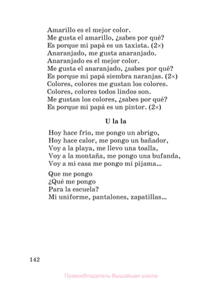 142
Amarillo es el mejor color.
Me gusta el amarillo, їsabes por quй?
Es porque mi papб es un taxista. (2)
Anaranjado, me gusta anaranjado.
Anaranjado es el mejor color.
Me gusta el anaranjado, їsabes por quй?
Es porque mi papб siembra naranjas. (2)
Colores, colores me gustan los colores.
Colores, colores todos lindos son.
Me gustan los colores, їsabes por quй?
Es porque mi papб es un pintor. (2)
U la la
Hoy hace frнo, me pongo un abrigo,
Hoy hace calor, me pongo un baсador,
Voy a la playa, me llevo una toalla,
Voy a la montaсa, me pongo una bufanda,
Voy a mi casa me pongo mi pijama…
Que me pongo
їQuй me pongo
Para la escuela?
Mi uniforme, pantalones, zapatillas…
Правообладатель Вышэйшая школа
 