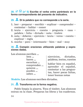14
28. (n° 5) Escribe el verbo entre paréntesis en la
forma correspondiente del presente de indicativo.
29. Di la palabra que no corresponde a la serie.
1. leer – preparar – escribir – explicar – comprender –
contestar – hablar – comer
2. texto – ejercicio – cuento – pregunta – casa –
palabra – falta – dictado – nota – timbre
3. nota – deberes – ejercicio – texto – verso – cuento –
explicar – regla
4. mucho – poco – interesante – bien – mal – muy
30. Compón oraciones utilizando palabras y expre-
siones dadas.
Los alumnos escriben …
leen …
hacen …
escuchan …
comprenden …
quieren …
pueden …
saben …
ejercicios, dictados,
palabras, textos, cuentos
hablar bien en espaсol,
aprender el espaсol,
contestar a las pregun-
tas, hacer pocas faltas,
tener buenas notas
Modelo: Los alumnos escriben dictados.
31. Transforma en la forma negativa.
Pablo limpia la pizarra. Toca el timbre. Los alumnos
entran en la clase. Preparan los libros y los cuadernos.
Правообладатель Вышэйшая школа
 