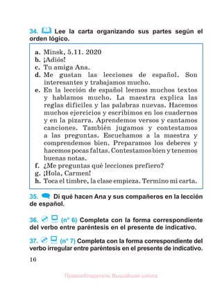 16
34. Lee la carta organizando sus partes según el
orden lógico.
35. Di qué hacen Ana y sus compañeros en la lección
de español.
36. (n° 6) Completa con la forma correspondiente
del verbo entre paréntesis en el presente de indicativo.
37. (n° 7) Completa con la forma correspondiente del
verbo irregular entre paréntesis en el presente de indicativo.
a. Minsk, 5.11. 2020
b. ўAdiуs!
c. Tu amiga Ana.
d. Me gustan las lecciones de espaсol. Son
interesantes y trabajamos mucho.
e. En la lecciуn de espaсol leemos muchos textos
y hablamos mucho. La maestra explica las
reglas difнciles y las palabras nuevas. Hacemos
muchos ejercicios y escribimos en los cuadernos
y en la pizarra. Aprendemos versos y cantamos
canciones. Tambiйn jugamos y contestamos
a las preguntas. Escuchamos a la maestra y
comprendemos bien. Preparamos los deberes y
hacemospocasfaltas.Contestamosbienytenemos
buenas notas.
f. їMe preguntas quй lecciones prefiero?
g. ўHola, Carmen!
h. Toca el timbre, la clase empieza. Termino mi carta.
Правообладатель Вышэйшая школа
 