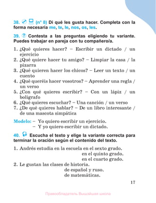 17
38. (n° 8) Di qué les gusta hacer. Completa con la
forma necesaria me, te, le, nos, os, les.
39. Contesta a las preguntas eligiendo tu variante.
Puedes trabajar en pareja con tu compañero/a.
1. їQuй quieres hacer? – Escribir un dictado / un
ejercicio
2. їQuй quiere hacer tu amigo? – Limpiar la casa / la
pizarra
3. їQuй quieren hacer los chicos? – Leer un texto / un
cuento
4. їQuй querйis hacer vosotros? – Aprender una regla /
un verso
5. їCon quй quieres escribir? – Con un lбpiz / un
bolнgrafo
6. їQuй quieres escuchar? – Una canciуn / un verso
7. їDe quй quieres hablar? – De un libro interesante /
de una mascota simpбtica
Modelo: – Yo quiero escribir un ejercicio.
– Y yo quiero escribir un dictado.
40. Escucha el texto y elige la variante correcta para
terminar la oración según el contenido del texto.
1. Andrйs estudia en la escuela en el sexto grado.
en el quinto grado.
en el cuarto grado.
2. Le gustan las clases de historia.
de espaсol y ruso.
de matemбticas.
Правообладатель Вышэйшая школа
 