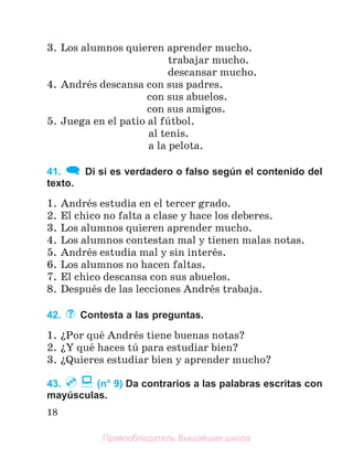 18
3. Los alumnos quieren aprender mucho.
trabajar mucho.
descansar mucho.
4. Andrйs descansa con sus padres.
con sus abuelos.
con sus amigos.
5. Juega en el patio al fъtbol.
al tenis.
a la pelota.
41. Di si es verdadero o falso según el contenido del
texto.
1. Andrйs estudia en el tercer grado.
2. El chico no falta a clase y hace los deberes.
3. Los alumnos quieren aprender mucho.
4. Los alumnos contestan mal y tienen malas notas.
5. Andrйs estudia mal y sin interйs.
6. Los alumnos no hacen faltas.
7. El chico descansa con sus abuelos.
8. Despuйs de las lecciones Andrйs trabaja.
42. Contesta a las preguntas.
1. їPor quй Andrйs tiene buenas notas?
2. їY quй haces tъ para estudiar bien?
3. їQuieres estudiar bien y aprender mucho?
43. (n° 9) Da contrarios a las palabras escritas con
mayúsculas.
Правообладатель Вышэйшая школа
 