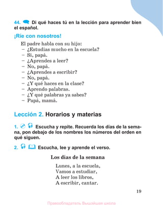 19
44. Di qué haces tú en la lección para aprender bien
el español.
¡Ríe con nosotros!
El padre habla con su hijo:
– їEstudias mucho en la escuela?
– Sн, papб.
– їAprendes a leer?
– No, papб.
– їAprendes a escribir?
– No, papб.
– їY quй haces en la clase?
– Aprendo palabras.
– їY quй palabras ya sabes?
– Papб, mamб.
Lección 2. Horarios y materias
1. Escucha y repite. Recuerda los días de la sema-
na, pon debajo de los nombres los números del orden en
qué siguen.
2. Escucha, lee y aprende el verso.
Los dнas de la semana
Lunes, a la escuela,
Vamos a estudiar,
A leer los libros,
A escribir, cantar.
Правообладатель Вышэйшая школа
 