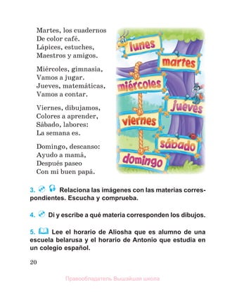 20
Martes, los cuadernos
De color cafй.
Lбpices, estuches,
Maestros y amigos.
Miйrcoles, gimnasia,
Vamos a jugar.
Jueves, matemбticas,
Vamos a contar.
Viernes, dibujamos,
Colores a aprender,
Sбbado, labores:
La semana es.
Domingo, descanso:
Ayudo a mamб,
Despuйs paseo
Con mi buen papб.
3. Relaciona las imágenes con las materias corres-
pondientes. Escucha y comprueba.
4. Di y escribe a qué materia corresponden los dibujos.
5. Lee el horario de Aliosha que es alumno de una
escuela belarusa y el horario de Antonio que estudia en
un colegio español.
Правообладатель Вышэйшая школа
 