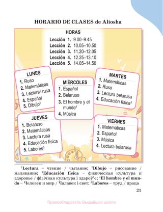 21
HORARIO DE CLASES de Aliosha
H
HO
OR
RA
AS
S
Lección 1. 9.00–9.45
Lección 2. 10.05–10.50
Lección 3. 11.20–12.05
Lección 4. 12.25–13.10
Lección 5. 14.05–14.50
LUNES
1. Ruso
2. Matemáticas
3. Lectura1 rusa
4. Español
5. Dibujo2
JUEVES
1. Belaruso
2. Matemáticas
3. Lectura rusa
4. Educación física
5. Labores5
VIERNES
1. Matemáticas
2. Español
3. Música
4. Lectura belarusa
MARTES
1. Matemáticas
2. Ruso
3. Lectura belarusa
4. Educación física3
MIÉRCOLES
1. Español
2. Belaruso
3. El hombre y el
mundo4
4. Música
1
Lectura – чтение / чытанне; 2
Dibujo – рисование /
маляванне; 3
Educaciуn fнsica – физическая культура и
здоровье / фізічная культура і здароў’е; 4
El hombre y el mun-
do – Человек и мир / Чалавек i свет; 5
Labores – труд / праца
Правообладатель Вышэйшая школа
 